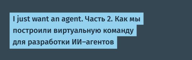 I just want an agent. Часть 2. Как мы построили виртуальную команду для разработки ИИ-агентов