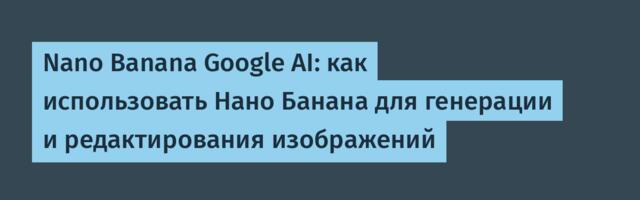 Nano Banana Google AI: как использовать Нано Банана для генерации и редактирования изображений
