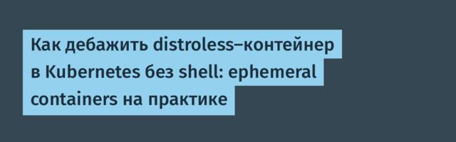 Как дебажить distroless-контейнер в Kubernetes без shell: ephemeral containers на практике