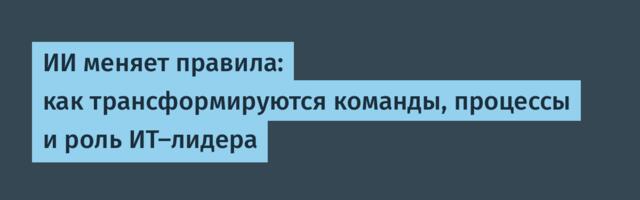 ИИ меняет правила: как трансформируются команды, процессы и роль ИТ-лидера