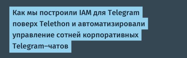 Как мы построили IAM для Telegram поверх Telethon и автоматизировали управление сотней корпоративных Telegram-чатов