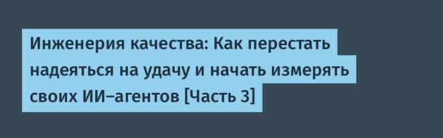 Инженерия качества: Как перестать надеяться на удачу и начать измерять своих ИИ-агентов [Часть 3]