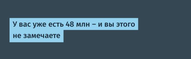 У вас уже есть 48 млн — и вы этого не замечаете