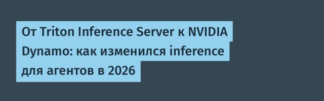 От Triton Inference Server к NVIDIA Dynamo: как изменился inference для агентов в 2026