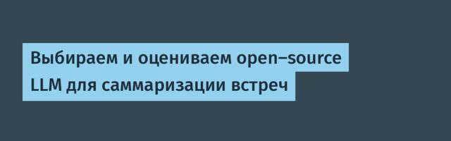 Выбираем и оцениваем open-source LLM для саммаризации встреч