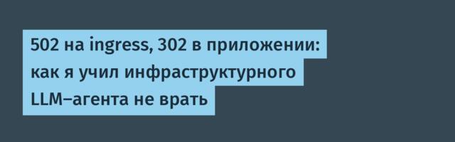 502 на ingress, 302 в приложении: как я учил инфраструктурного LLM-агента не врать