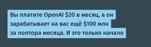 Вы платите OpenAI $20 в месяц, а он зарабатывает на вас ещё $100 млн за полтора месяца. И это только начало