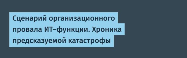 Сценарий организационного провала ИТ‑функции. Хроника предсказуемой катастрофы