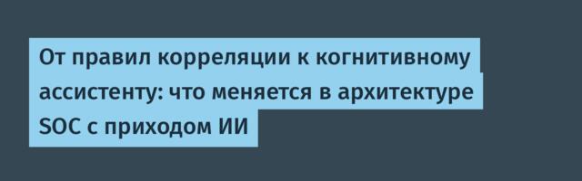 От правил корреляции к когнитивному ассистенту: что меняется в архитектуре SOC с приходом ИИ