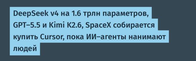 DeepSeek v4 на 1.6 трлн параметров, GPT-5.5 и Kimi K2.6, SpaceX собирается купить Cursor, пока ИИ-агенты нанимают людей