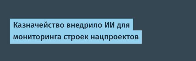Казначейство внедрило ИИ для мониторинга строек нацпроектов