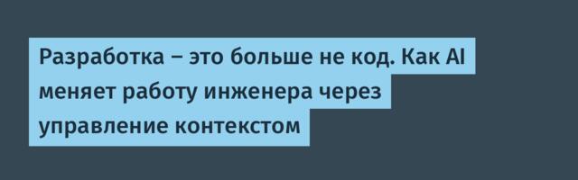 Разработка — это больше не код. Как AI меняет работу инженера через управление контекстом