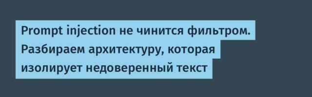 Prompt injection не чинится фильтром. Разбираем архитектуру, которая изолирует недоверенный текст