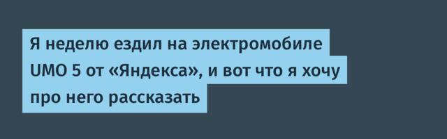 Я неделю ездил на электромобиле UMO 5 от «Яндекса», и вот что я хочу про него рассказать