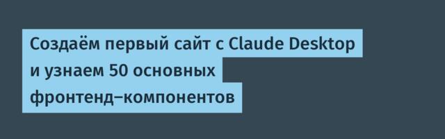 Создаём первый сайт с Claude Desktop и узнаем 50 основных фронтенд-компонентов