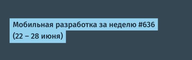 Мобильная разработка за неделю #636 (22 — 28 июня)