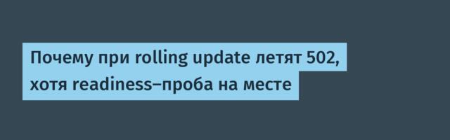 Почему при rolling update летят 502, хотя readiness-проба на месте