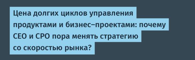 Цена долгих циклов управления продуктами и бизнес‑проектами: почему CEO и CPO пора менять стратегию со скоростью рынка?