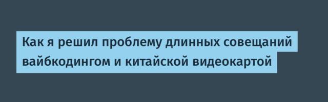 Как я решил проблему длинных совещаний вайбкодингом и китайской видеокартой