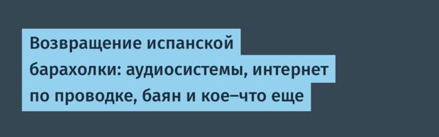 Возвращение испанской барахолки: аудиосистемы, интернет по проводке, баян и кое-что еще