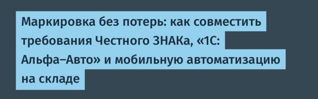 Маркировка без потерь: как совместить требования Честного ЗНАКа, «1С: Альфа-Авто» и мобильную автоматизацию на складе