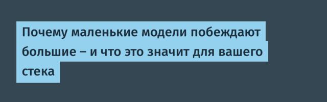 Почему маленькие модели побеждают большие – и что это значит для вашего стека