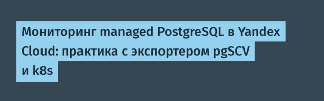 Мониторинг managed PostgreSQL в Yandex Cloud: практика с экспортером pgSCV и k8s