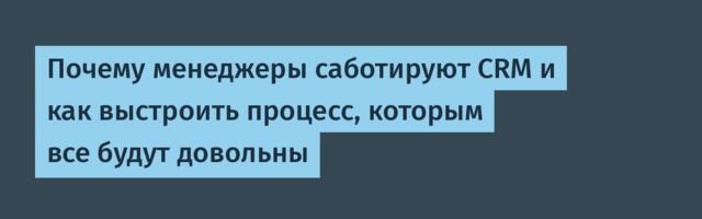 Почему менеджеры саботируют CRM и как выстроить процесс, которым все будут довольны