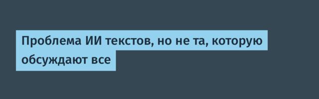 Проблема ИИ текстов, но не та, которую обсуждают все