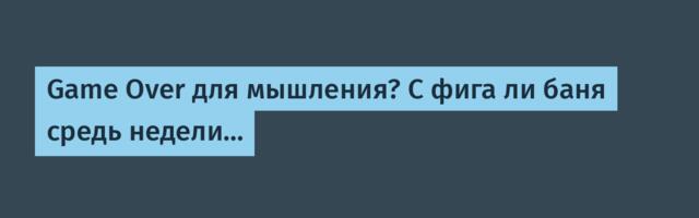 Game Over для мышления? С фига ли баня средь недели…
