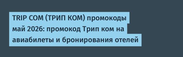 TRIP COM (ТРИП КОМ) промокоды май 2026: промокод Трип ком на авиабилеты и бронирования отелей