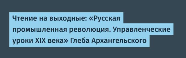 Чтение на выходные: «Русская промышленная революция. Управленческие уроки XIX века» Глеба Архангельского