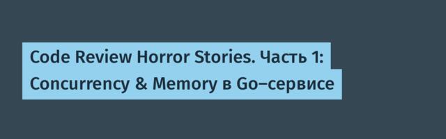 Code Review Horror Stories. Часть 1: Concurrency & Memory в Go-сервисе
