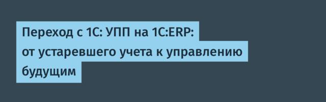 Переход с 1С: УПП на 1С:ERP: от устаревшего учета к управлению будущим