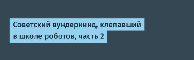 Советский вундеркинд, клепавший в школе роботов, часть 2