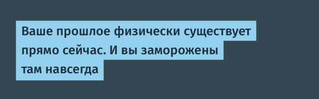 Ваше прошлое физически существует прямо сейчас. И вы заморожены там навсегда