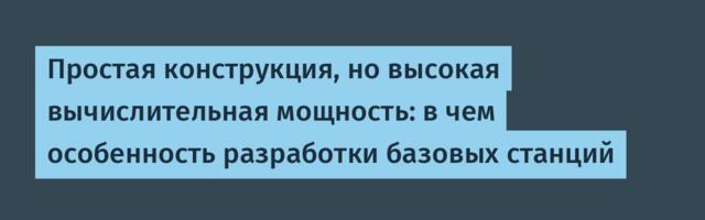 Простая конструкция, но высокая вычислительная мощность: в чем особенность разработки базовых станций