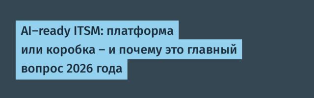 AI-ready ITSM: платформа или коробка – и почему это главный вопрос 2026 года