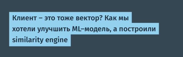 Клиент — это тоже вектор? Как мы хотели улучшить ML-модель, а построили similarity engine