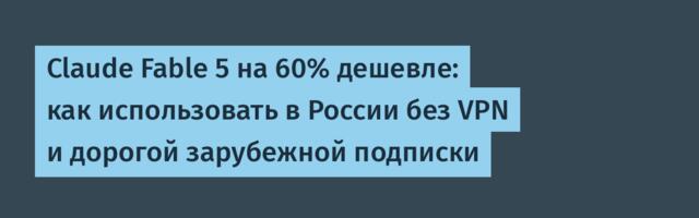 Claude Fable 5 на 60% дешевле: как использовать в России без VPN и дорогой зарубежной подписки