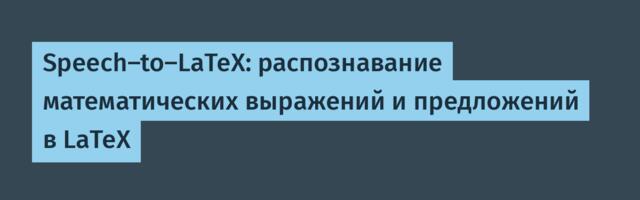 Speech-to-LaTeX: распознавание математических выражений и предложений в LaTeX