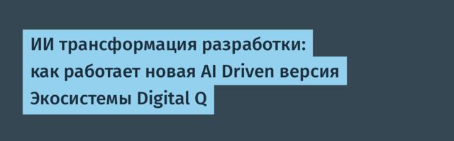 ИИ трансформация разработки: как работает новая AI Driven версия Экосистемы Digital Q
