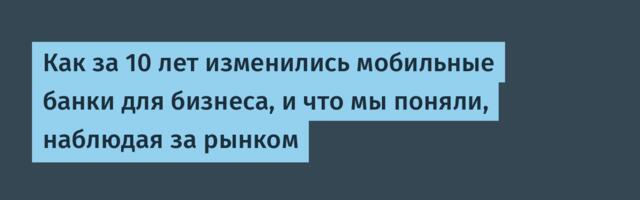 Как за 10 лет изменились мобильные банки для бизнеса, и что мы поняли, наблюдая за рынком