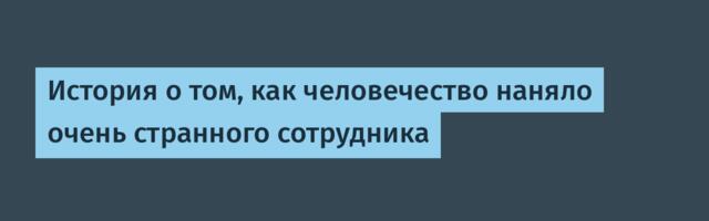 История о том, как человечество наняло очень странного сотрудника