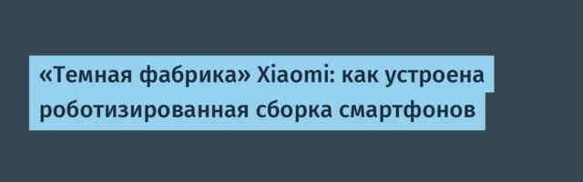 «Темная фабрика» Xiaomi: как устроена роботизированная сборка смартфонов