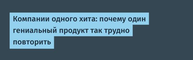 Компании одного хита: почему один гениальный продукт так трудно повторить