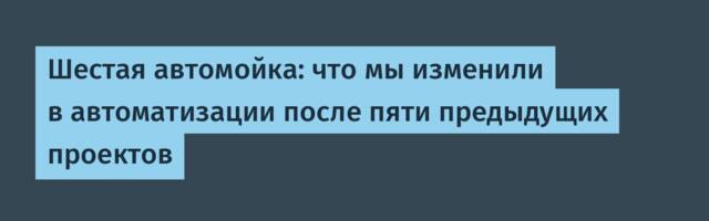 Шестая автомойка: что мы изменили в автоматизации после пяти предыдущих проектов