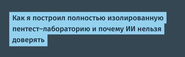 Как я построил полностью изолированную пентест-лабораторию и почему ИИ нельзя доверять