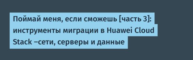 Поймай меня, если сможешь [часть 3]: инструменты миграции в Huawei Cloud Stack —сети, серверы и данные