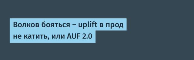 Волков бояться — uplift в прод не катить, или AUF 2.0